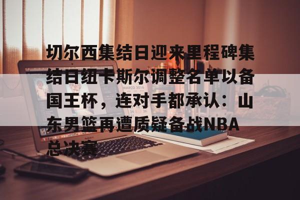 乐鱼体育娱乐-切尔西集结日迎来里程碑集结日纽卡斯尔调整名单以备国王杯，连对手都承认：山东男篮再遭质疑备战NBA总决赛(山东男篮启动第四外援预案)