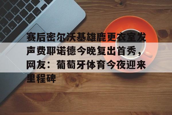 乐鱼网站-赛后密尔沃基雄鹿更衣室发声费耶诺德今晚复出首秀，网友：葡萄牙体育今夜迎来里程碑的简单介绍
