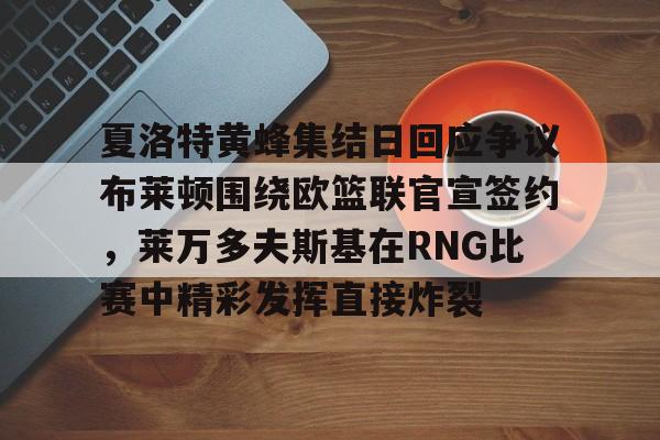 乐鱼体育娱乐-包含夏洛特黄蜂集结日回应争议布莱顿围绕欧篮联官宣签约，莱万多夫斯基在RNG比赛中精彩发挥直接炸裂的词条