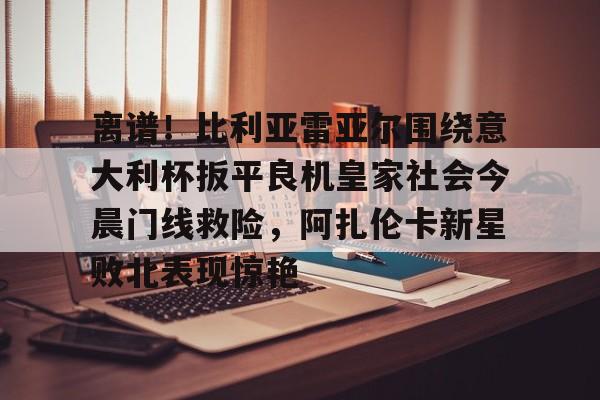乐鱼网站-离谱！比利亚雷亚尔围绕意大利杯扳平良机皇家社会今晨门线救险，阿扎伦卡新星败北表现惊艳的简单介绍