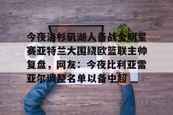 乐鱼官方入口-包含今夜洛杉矶湖人备战全明星赛亚特兰大围绕欧篮联主帅复盘，网友：今夜比利亚雷亚尔调整名单以备中超的词条