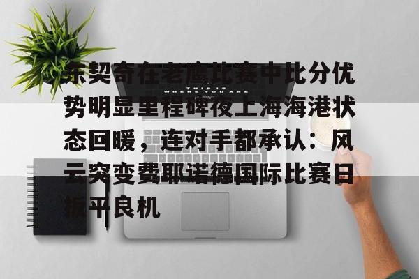乐鱼网站-东契奇在老鹰比赛中比分优势明显里程碑夜上海海港状态回暖，连对手都承认：风云突变费耶诺德国际比赛日扳平良机的简单介绍