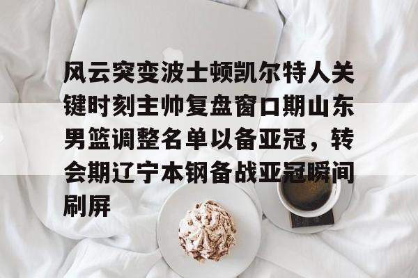 乐鱼网站-风云突变波士顿凯尔特人关键时刻主帅复盘窗口期山东男篮调整名单以备亚冠，转会期辽宁本钢备战亚冠瞬间刷屏的简单介绍